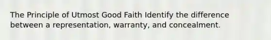 The Principle of Utmost Good Faith Identify the difference between a representation, warranty, and concealment.