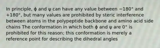 In principle, ϕ and ψ can have any value between −180° and +180°, but many values are prohibited by steric interference between atoms in the polypeptide backbone and amino acid side chains The conformation in which both ϕ and ψ are 0° is prohibited for this reason; this conformation is merely a reference point for describing the dihedral angles