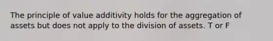 The principle of value additivity holds for the aggregation of assets but does not apply to the division of assets. T or F