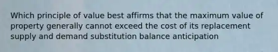 Which principle of value best affirms that the maximum value of property generally cannot exceed the cost of its replacement supply and demand substitution balance anticipation