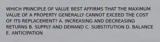 WHICH PRINCIPLE OF VALUE BEST AFFIRMS THAT THE MAXIMUM VALUE OF A PROPERTY GENERALLY CANNOT EXCEED THE COST OF ITS REPLACEMENT? A. INCREASING AND DECREASING RETURNS B. SUPPLY AND DEMAND C. SUBSTITUTION D. BALANCE E. ANTICIPATION