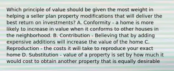 Which principle of value should be given the most weight in helping a seller plan property modifications that will deliver the best return on investments? A. Conformity - a home is more likely to increase in value when it conforms to other houses in the neighborhood. B. Contribution - Believing that by adding expensive additions will increase the value of the home C. Reproduction - the costs it will take to reproduce your exact home D. Substitution - value of a property is set by how much it would cost to obtain another property that is equally desirable