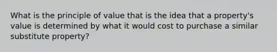 What is the principle of value that is the idea that a property's value is determined by what it would cost to purchase a similar substitute property?