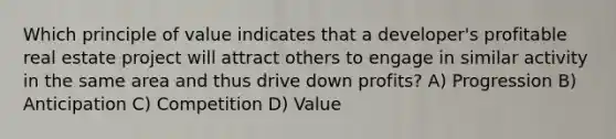 Which principle of value indicates that a developer's profitable real estate project will attract others to engage in similar activity in the same area and thus drive down profits? A) Progression B) Anticipation C) Competition D) Value