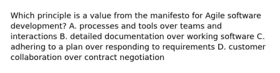 Which principle is a value from the manifesto for Agile software development? A. processes and tools over teams and interactions B. detailed documentation over working software C. adhering to a plan over responding to requirements D. customer collaboration over contract negotiation