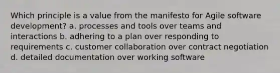 Which principle is a value from the manifesto for Agile software development? a. processes and tools over teams and interactions b. adhering to a plan over responding to requirements c. customer collaboration over contract negotiation d. detailed documentation over working software