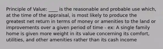 Principle of Value: ____ is the reasonable and probable use which, at the time of the appraisal, is most likely to produce the greatest net return in terms of money or amenities to the land or improvements over a given period of time - ex: A single family home is given more weight in its value concerning its comfort, utilities, and other amenities rather than its cash income