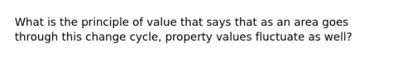 What is the principle of value that says that as an area goes through this change cycle, property values fluctuate as well?