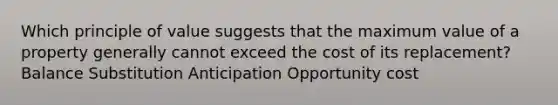 Which principle of value suggests that the maximum value of a property generally cannot exceed the cost of its replacement? Balance Substitution Anticipation Opportunity cost