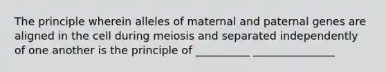 The principle wherein alleles of maternal and paternal genes are aligned in the cell during meiosis and separated independently of one another is the principle of __________ _______________