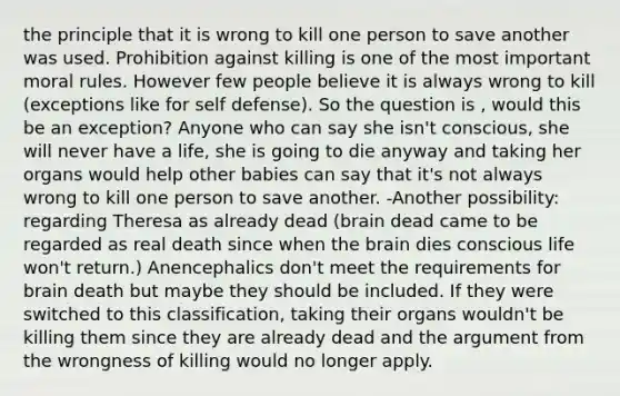 the principle that it is wrong to kill one person to save another was used. Prohibition against killing is one of the most important moral rules. However few people believe it is always wrong to kill (exceptions like for self defense). So the question is , would this be an exception? Anyone who can say she isn't conscious, she will never have a life, she is going to die anyway and taking her organs would help other babies can say that it's not always wrong to kill one person to save another. -Another possibility: regarding Theresa as already dead (brain dead came to be regarded as real death since when the brain dies conscious life won't return.) Anencephalics don't meet the requirements for brain death but maybe they should be included. If they were switched to this classification, taking their organs wouldn't be killing them since they are already dead and the argument from the wrongness of killing would no longer apply.