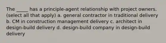 The _____ has a principle-agent relationship with project owners. (select all that apply) a. general contractor in traditional delivery b. CM in construction management delivery c. architect in design-build delivery d. design-build company in design-build delivery