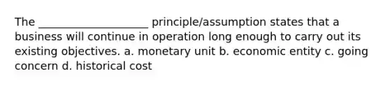 The ____________________ principle/assumption states that a business will continue in operation long enough to carry out its existing objectives. a. monetary unit b. economic entity c. going concern d. historical cost