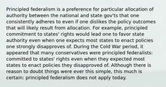 Principled federalism is a preference for particular allocation of authority between the national and state gov'ts that one consistently adheres to even if one dislikes the policy outcomes that will likely result from allocation. For example, principled commitment to states' rights would lead one to favor state authority even when one expects most states to enact policies one strongly disapproves of. During the Cold War period, it appeared that many conservatives were principled federalists: committed to states' rights even when they expected most states to enact policies they disapproved of. Although there is reason to doubt things were ever this simple, this much is certain: principled federalism does not apply today.