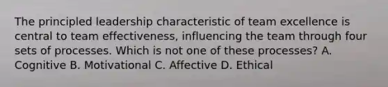 The principled leadership characteristic of team excellence is central to team effectiveness, influencing the team through four sets of processes. Which is not one of these processes? A. Cognitive B. Motivational C. Affective D. Ethical