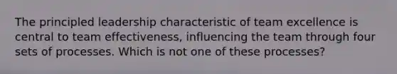 The principled leadership characteristic of team excellence is central to team effectiveness, influencing the team through four sets of processes. Which is not one of these processes?