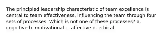 The principled leadership characteristic of team excellence is central to team effectiveness, influencing the team through four sets of processes. Which is not one of these processes? a. cognitive b. motivational c. affective d. ethical