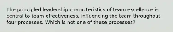 The principled leadership characteristics of team excellence is central to team effectiveness, influencing the team throughout four processes. Which is not one of these processes?