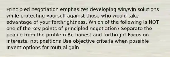 Principled negotiation emphasizes developing win/win solutions while protecting yourself against those who would take advantage of your forthrightness. Which of the following is NOT one of the key points of principled negotiation? Separate the people from the problem Be honest and forthright Focus on interests, not positions Use objective criteria when possible Invent options for mutual gain