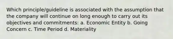 Which principle/guideline is associated with the assumption that the company will continue on long enough to carry out its objectives and commitments: a. Economic Entity b. Going Concern c. Time Period d. Materiality