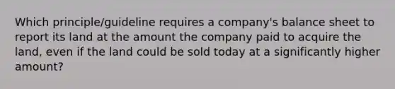 Which principle/guideline requires a company's balance sheet to report its land at the amount the company paid to acquire the land, even if the land could be sold today at a significantly higher amount?