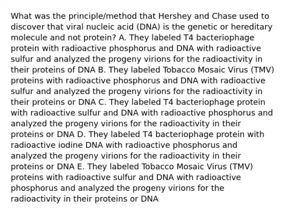 What was the principle/method that Hershey and Chase used to discover that viral nucleic acid (DNA) is the genetic or hereditary molecule and not protein? A. They labeled T4 bacteriophage protein with radioactive phosphorus and DNA with radioactive sulfur and analyzed the progeny virions for the radioactivity in their proteins of DNA B. They labeled Tobacco Mosaic Virus (TMV) proteins with radioactive phosphorus and DNA with radioactive sulfur and analyzed the progeny virions for the radioactivity in their proteins or DNA C. They labeled T4 bacteriophage protein with radioactive sulfur and DNA with radioactive phosphorus and analyzed the progeny virions for the radioactivity in their proteins or DNA D. They labeled T4 bacteriophage protein with radioactive iodine DNA with radioactive phosphorus and analyzed the progeny virions for the radioactivity in their proteins or DNA E. They labeled Tobacco Mosaic Virus (TMV) proteins with radioactive sulfur and DNA with radioactive phosphorus and analyzed the progeny virions for the radioactivity in their proteins or DNA