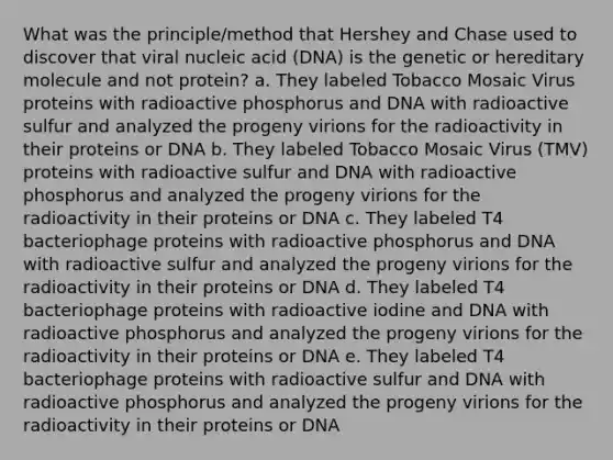 What was the principle/method that Hershey and Chase used to discover that viral nucleic acid (DNA) is the genetic or hereditary molecule and not protein? a. They labeled Tobacco Mosaic Virus proteins with radioactive phosphorus and DNA with radioactive sulfur and analyzed the progeny virions for the radioactivity in their proteins or DNA b. They labeled Tobacco Mosaic Virus (TMV) proteins with radioactive sulfur and DNA with radioactive phosphorus and analyzed the progeny virions for the radioactivity in their proteins or DNA c. They labeled T4 bacteriophage proteins with radioactive phosphorus and DNA with radioactive sulfur and analyzed the progeny virions for the radioactivity in their proteins or DNA d. They labeled T4 bacteriophage proteins with radioactive iodine and DNA with radioactive phosphorus and analyzed the progeny virions for the radioactivity in their proteins or DNA e. They labeled T4 bacteriophage proteins with radioactive sulfur and DNA with radioactive phosphorus and analyzed the progeny virions for the radioactivity in their proteins or DNA