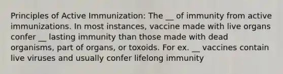 Principles of Active Immunization: The __ of immunity from active immunizations. In most instances, vaccine made with live organs confer __ lasting immunity than those made with dead organisms, part of organs, or toxoids. For ex. __ vaccines contain live viruses and usually confer lifelong immunity