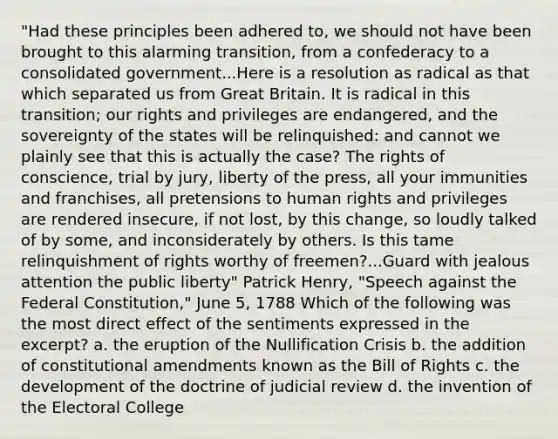 "Had these principles been adhered to, we should not have been brought to this alarming transition, from a confederacy to a consolidated government...Here is a resolution as radical as that which separated us from Great Britain. It is radical in this transition; our rights and privileges are endangered, and the sovereignty of the states will be relinquished: and cannot we plainly see that this is actually the case? The rights of conscience, trial by jury, liberty of the press, all your immunities and franchises, all pretensions to human rights and privileges are rendered insecure, if not lost, by this change, so loudly talked of by some, and inconsiderately by others. Is this tame relinquishment of rights worthy of freemen?...Guard with jealous attention the public liberty" Patrick Henry, "Speech against the Federal Constitution," June 5, 1788 Which of the following was the most direct effect of the sentiments expressed in the excerpt? a. the eruption of the Nullification Crisis b. the addition of constitutional amendments known as the Bill of Rights c. the development of the doctrine of judicial review d. the invention of the Electoral College