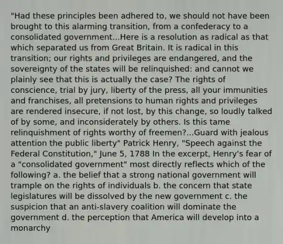 "Had these principles been adhered to, we should not have been brought to this alarming transition, from a confederacy to a consolidated government...Here is a resolution as radical as that which separated us from Great Britain. It is radical in this transition; our rights and privileges are endangered, and the sovereignty of the states will be relinquished: and cannot we plainly see that this is actually the case? The rights of conscience, trial by jury, liberty of the press, all your immunities and franchises, all pretensions to human rights and privileges are rendered insecure, if not lost, by this change, so loudly talked of by some, and inconsiderately by others. Is this tame relinquishment of rights worthy of freemen?...Guard with jealous attention the public liberty" Patrick Henry, "Speech against the Federal Constitution," June 5, 1788 In the excerpt, Henry's fear of a "consolidated government" most directly reflects which of the following? a. the belief that a strong national government will trample on the rights of individuals b. the concern that state legislatures will be dissolved by the new government c. the suspicion that an anti-slavery coalition will dominate the government d. the perception that America will develop into a monarchy