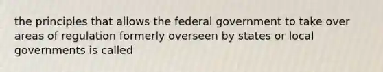 the principles that allows the federal government to take over areas of regulation formerly overseen by states or local governments is called