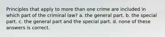 Principles that apply to more than one crime are included in which part of the criminal law? a. the general part. b. the special part. c. the general part and the special part. d. none of these answers is correct.