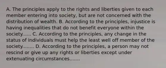 A. The principles apply to the rights and liberties given to each member entering into society, but are not concerned with the distribution of wealth. B. According to the principles, injustice is having inequalities that do not benefit everyone within the society...... C. According to the principles, any change in the status of individuals must help the least well off member of the society........ D. According to the principles, a person may not rescind or give up any rights or liberties except under extenuating circumstances.......