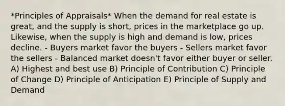 *Principles of Appraisals* When the demand for real estate is great, and the supply is short, prices in the marketplace go up. Likewise, when the supply is high and demand is low, prices decline. - Buyers market favor the buyers - Sellers market favor the sellers - Balanced market doesn't favor either buyer or seller. A) Highest and best use B) Principle of Contribution C) Principle of Change D) Principle of Anticipation E) Principle of Supply and Demand