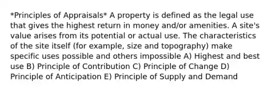 *Principles of Appraisals* A property is defined as the legal use that gives the highest return in money and/or amenities. A site's value arises from its potential or actual use. The characteristics of the site itself (for example, size and topography) make specific uses possible and others impossible A) Highest and best use B) Principle of Contribution C) Principle of Change D) Principle of Anticipation E) Principle of Supply and Demand