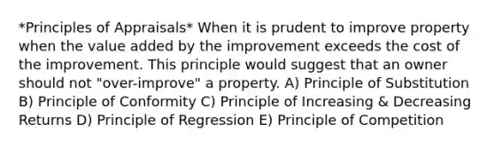 *Principles of Appraisals* When it is prudent to improve property when the value added by the improvement exceeds the cost of the improvement. This principle would suggest that an owner should not "over-improve" a property. A) Principle of Substitution B) Principle of Conformity C) Principle of Increasing & Decreasing Returns D) Principle of Regression E) Principle of Competition