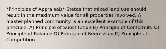 *Principles of Appraisals* States that mixed land use should result in the maximum value for all properties involved. A master-planned community is an excellent example of this principle. A) Principle of Substitution B) Principle of Conformity C) Principle of Balance D) Principle of Regression E) Principle of Competition