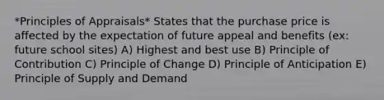 *Principles of Appraisals* States that the purchase price is affected by the expectation of future appeal and benefits (ex: future school sites) A) Highest and best use B) Principle of Contribution C) Principle of Change D) Principle of Anticipation E) Principle of Supply and Demand