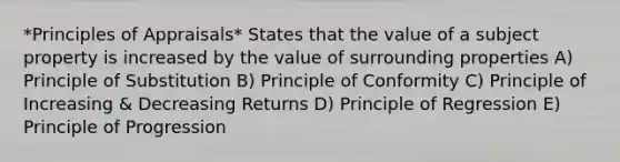 *Principles of Appraisals* States that the value of a subject property is increased by the value of surrounding properties A) Principle of Substitution B) Principle of Conformity C) Principle of Increasing & Decreasing Returns D) Principle of Regression E) Principle of Progression