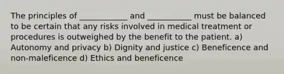 The principles of ____________ and ___________ must be balanced to be certain that any risks involved in medical treatment or procedures is outweighed by the benefit to the patient. a) Autonomy and privacy b) Dignity and justice c) Beneficence and non-maleficence d) Ethics and beneficence