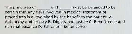 The principles of _______ and ______ must be balanced to be certain that any risks involved in medical treatment or procedures is outweighed by the benefit to the patient. A. Autonomy and privacy B. Dignity and justice C. Beneficence and non-malfeasance D. Ethics and beneficence