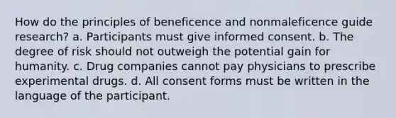 How do the principles of beneficence and nonmaleficence guide research? a. Participants must give informed consent. b. The degree of risk should not outweigh the potential gain for humanity. c. Drug companies cannot pay physicians to prescribe experimental drugs. d. All consent forms must be written in the language of the participant.