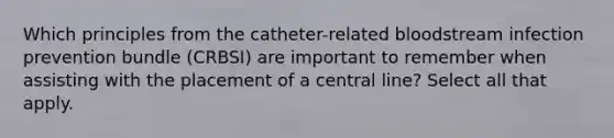 Which principles from the catheter-related bloodstream infection prevention bundle (CRBSI) are important to remember when assisting with the placement of a central line? Select all that apply.