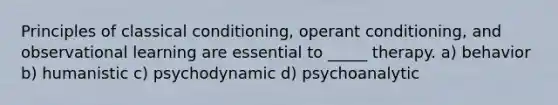 Principles of classical conditioning, operant conditioning, and observational learning are essential to _____ therapy. a) behavior b) humanistic c) psychodynamic d) psychoanalytic