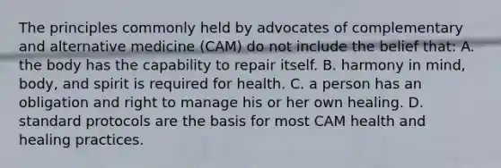 The principles commonly held by advocates of complementary and alternative medicine (CAM) do not include the belief that: A. the body has the capability to repair itself. B. harmony in mind, body, and spirit is required for health. C. a person has an obligation and right to manage his or her own healing. D. standard protocols are the basis for most CAM health and healing practices.