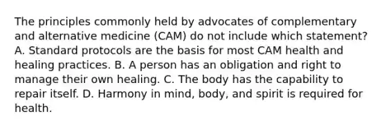 The principles commonly held by advocates of complementary and alternative medicine (CAM) do not include which statement? A. Standard protocols are the basis for most CAM health and healing practices. B. A person has an obligation and right to manage their own healing. C. The body has the capability to repair itself. D. Harmony in mind, body, and spirit is required for health.