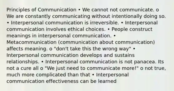 Principles of Communication • We cannot not communicate. o We are constantly communicating without intentionally doing so. • Interpersonal communication is irreversible. • Interpersonal communication involves ethical choices. • People construct meanings in interpersonal communication. • Metacommunication (communication about communication) affects meaning. o "don't take this the wrong way" • Interpersonal communication develops and sustains relationships. • Interpersonal communication is not panacea. Its not a cure all o "We just need to communicate more!" o not true, much more complicated than that • Interpersonal communication effectiveness can be learned