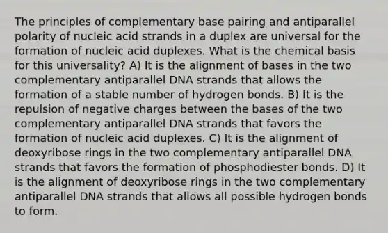 The principles of complementary base pairing and antiparallel polarity of nucleic acid strands in a duplex are universal for the formation of nucleic acid duplexes. What is the chemical basis for this universality? A) It is the alignment of bases in the two complementary antiparallel DNA strands that allows the formation of a stable number of hydrogen bonds. B) It is the repulsion of negative charges between the bases of the two complementary antiparallel DNA strands that favors the formation of nucleic acid duplexes. C) It is the alignment of deoxyribose rings in the two complementary antiparallel DNA strands that favors the formation of phosphodiester bonds. D) It is the alignment of deoxyribose rings in the two complementary antiparallel DNA strands that allows all possible hydrogen bonds to form.