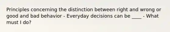 Principles concerning the distinction between right and wrong or good and bad behavior - Everyday decisions can be ____ - What must I do?