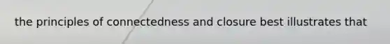 the principles of connectedness and closure best illustrates that